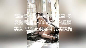 高端美女露臉系列精華篇-多姿勢爆操1米88高的T台超模美女 黑絲高跟淫叫 完美露臉