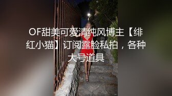 OF甜美可爱清纯风博主【绯红小猫】订阅露脸私拍，各种大号道具