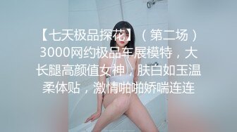 【七天极品探花】（第二场）3000网约极品车展模特，大长腿高颜值女神，肤白如玉温柔体贴，激情啪啪娇喘连连