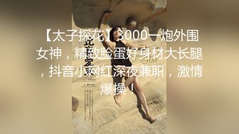 【太子探花】3000一炮外围女神，精致脸蛋好身材大长腿，抖音小网红深夜兼职，激情爆操！