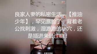 良家人妻的私密生活，【推油少年】，罕见露脸了，背着老公找刺激，湿漉漉的小穴，还是插进来最过瘾！