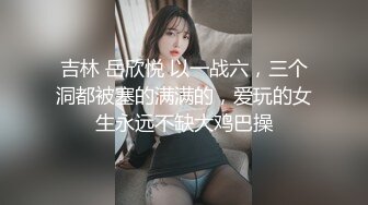 吉林 岳欣悦 以一战六，三个洞都被塞的满满的，爱玩的女生永远不缺大鸡巴操