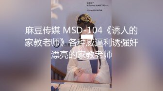 麻豆传媒 MSD-104《诱人的家教老师》各种威逼利诱强奸漂亮的家教老师