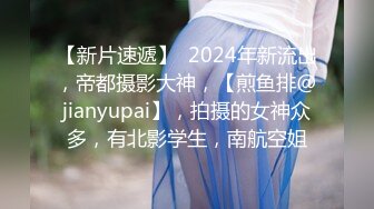 【新片速遞】  2024年新流出，帝都摄影大神，【煎鱼排@jianyupai】，拍摄的女神众多，有北影学生，南航空姐