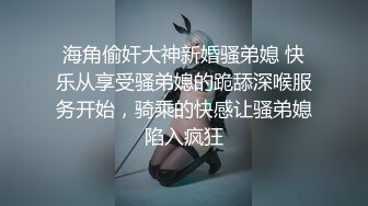 海角偷奸大神新婚骚弟媳 快乐从享受骚弟媳的跪舔深喉服务开始，骑乘的快感让骚弟媳陷入疯狂