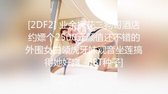 [2DF2] 业余探花二狗哥酒店约嫖个2500元颜值还不错的外围女白领虎牙妹观音坐莲搞得她好爽 - [BT种子]