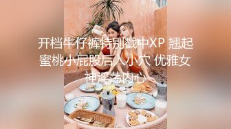 开档牛仔裤特别戳中XP 翘起蜜桃小屁股后入小穴 优雅女神淫荡内心