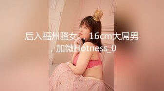 后入福州骚女 ，16cm大屌男，加微Hotness_0