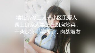 精壮装修工人来小区见爱人 遇上良家人妻正在厨房炒菜，干柴烈火，菜糊了，肉战爆发