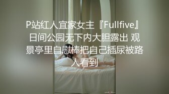 P站红人宜家女主『Fullfive』日间公园无下内大胆露出 观景亭里自慰棒把自己插尿被路人看到