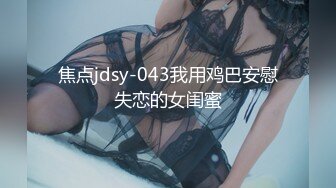 焦点jdsy-043我用鸡巴安慰失恋的女闺蜜