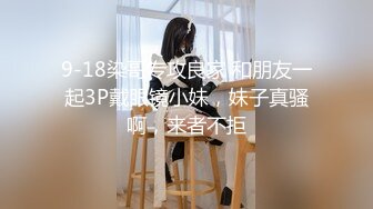 9-18染哥专攻良家 和朋友一起3P戴眼镜小妹，妹子真骚啊，来者不拒