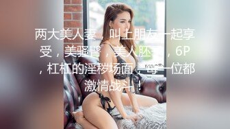 两大美人妻，叫上朋友一起享受，美骚臀，美人胚子，6P，杠杠的淫秽场面，每一位都激情战斗！