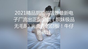 2021精品厕拍前后景最新电子厂流出正面全景（靓妹极品无毛B）光秃秃的白板！牛仔热裤妹