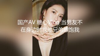 国产AV 糖心Vlog 当男友不在身边时找他兄弟餵饱我