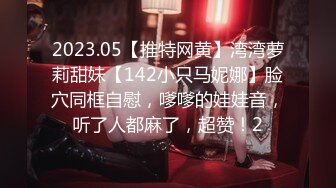 2023.05【推特网黄】湾湾萝莉甜妹【142小只马妮娜】脸穴同框自慰，嗲嗲的娃娃音，听了人都麻了，超赞！2