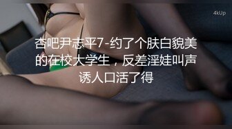 杏吧尹志平7-约了个肤白貌美的在校大学生，反差淫娃叫声诱人口活了得