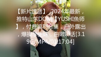 【新片速遞】  2024年最新，推特山东DOM【YUSHI魚师】，付费福利合集，户外露出，爆操学生妹，白嫩听话[3.19G/MP4/01:17:04]