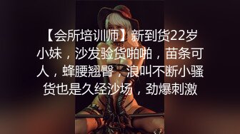 【会所培训师】新到货22岁小妹，沙发验货啪啪，苗条可人，蜂腰翘臀，浪叫不断小骚货也是久经沙场，劲爆刺激