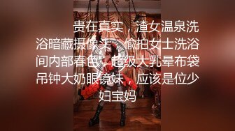 ⚫️⚫️贵在真实，渣女温泉洗浴暗藏摄像头，偸拍女士洗浴间内部春色，超级大乳晕布袋吊钟大奶眼镜妹，应该是位少妇宝妈