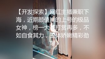 【开发探索】网红主播兼职下海，近期颜值排的上号的极品女神，榜一大哥打赏再多，不如自食其力，玉体娇嫩精彩劲爆