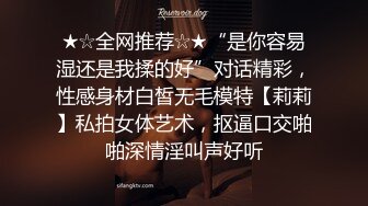 ★☆全网推荐☆★“是你容易湿还是我揉的好”对话精彩，性感身材白皙无毛模特【莉莉】私拍女体艺术，抠逼口交啪啪深情淫叫声好听