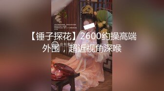 【锤子探花】2600约操高端外围，超近视角深喉