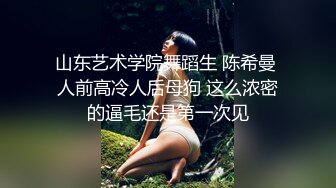 山东艺术学院舞蹈生 陈希曼 人前高冷人后母狗 这么浓密的逼毛还是第一次见