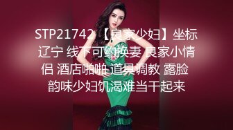 STP21742 【良家少妇】坐标辽宁 线下可约换妻 良家小情侣 酒店啪啪 道具调教 露脸 韵味少妇饥渴难当干起来