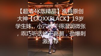 【超清4K版精品】推特原创大神【OOXXBLACK】19岁学生妹，小穴被干得湿润微张，乖巧听话被干高潮，劲爆刺激推荐