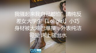 我骚起来我自己都怕”清纯反差女大学生『Loligirl』小巧身材被大鸡巴爆操，外表纯洁可爱 床上骚出水