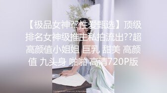 【极品女神??性爱甄选】顶级排名女神级推主私拍流出??超高颜值小姐姐 巨乳 甜美 高颜值 九头身 啪啪 高清720P版