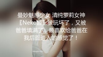 曼妙魅惑少女 清纯萝莉女神〖Neko酱〗被玩坏了，又被爸爸填满了，最喜欢给爸爸在我后面进入的感觉了！