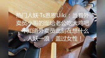 热门人妖·Ts恩恩Uiki：当着外卖员小哥的面给老公吃大鸡吧，不知道外卖员此刻在想什么，人妖一浪，盖过女性！