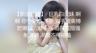 【新速片遞】  巨乳白虎妹 啊啊 你个变态 不要 双手被束缚 肥嫩粉穴被手抠 道具猛插强制高潮 潮喷不停抽搐 