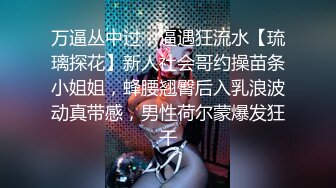 万逼丛中过，逼遇狂流水【琉璃探花】新人社会哥约操苗条小姐姐，蜂腰翘臀后入乳浪波动真带感，男性荷尔蒙爆发狂干