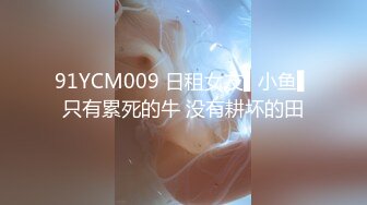 91YCM009 日租女友▌小鱼▌只有累死的牛 没有耕坏的田