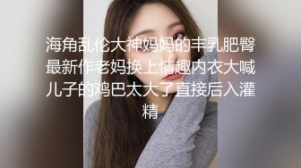 海角乱伦大神妈妈的丰乳肥臀最新作老妈换上情趣内衣大喊儿子的鸡巴太大了直接后入灌精