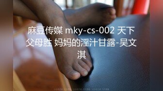 麻豆传媒 mky-cs-002 天下父母胜 妈妈的淫汁甘露-吴文淇