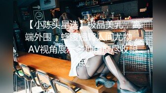 【小陈头星选】极品美乳，高端外围，蜂腰翘臀人间尤物，AV视角展示多种角度尽收眼底_