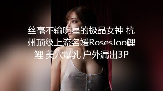 丝毫不输明星的极品女神 杭州顶级上流名媛RosesJoo鲤鲤 美穴爆乳 户外漏出3P