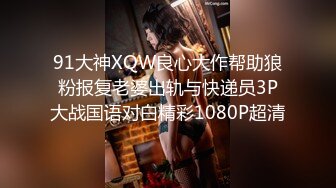 91大神XQW良心大作帮助狼粉报复老婆出轨与快递员3P大战国语对白精彩1080P超清