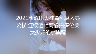 2021新流出大神冒死潜入办公楼 连续近距离偷拍多位美女少妇的小黑鲍