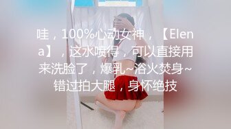 哇，100%心动女神，【Elena】，这水喷得，可以直接用来洗脸了，爆乳~浴火焚身~错过拍大腿，身怀绝技