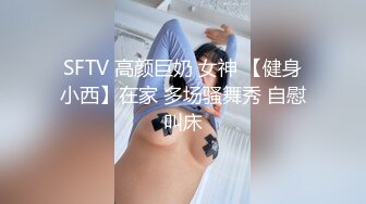 SFTV 高颜巨奶 女神 【健身小西】在家 多场骚舞秀 自慰叫床