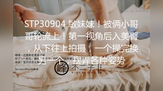 STP30904 敏妹妹！被俩小哥哥轮流上！第一视角后入美臀，从下往上拍摄，一个操完换另一个，摆弄各种姿势