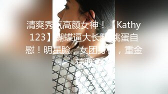 清爽秀气高颜女神！【Kathy123】蝴蝶逼大长腿 跳蛋自慰！明星脸，女团身材，重金获取