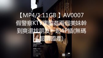 【MP4/1.11GB 】AV0007 假警察KTV裏騙姦兩個美妹幹到爽還找朋友一起4P插(無碼超清國產)