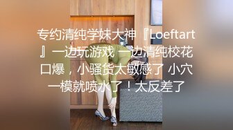 专约清纯学妹大神『Loeftart』一边玩游戏 一边清纯校花口爆，小骚货太敏感了 小穴一模就喷水了！太反差了