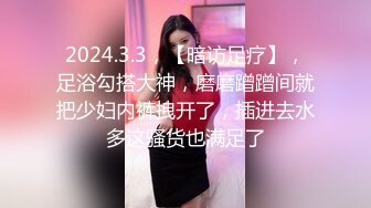 2024.3.3，【暗访足疗】，足浴勾搭大神，磨磨蹭蹭间就把少妇内裤拽开了，插进去水多这骚货也满足了